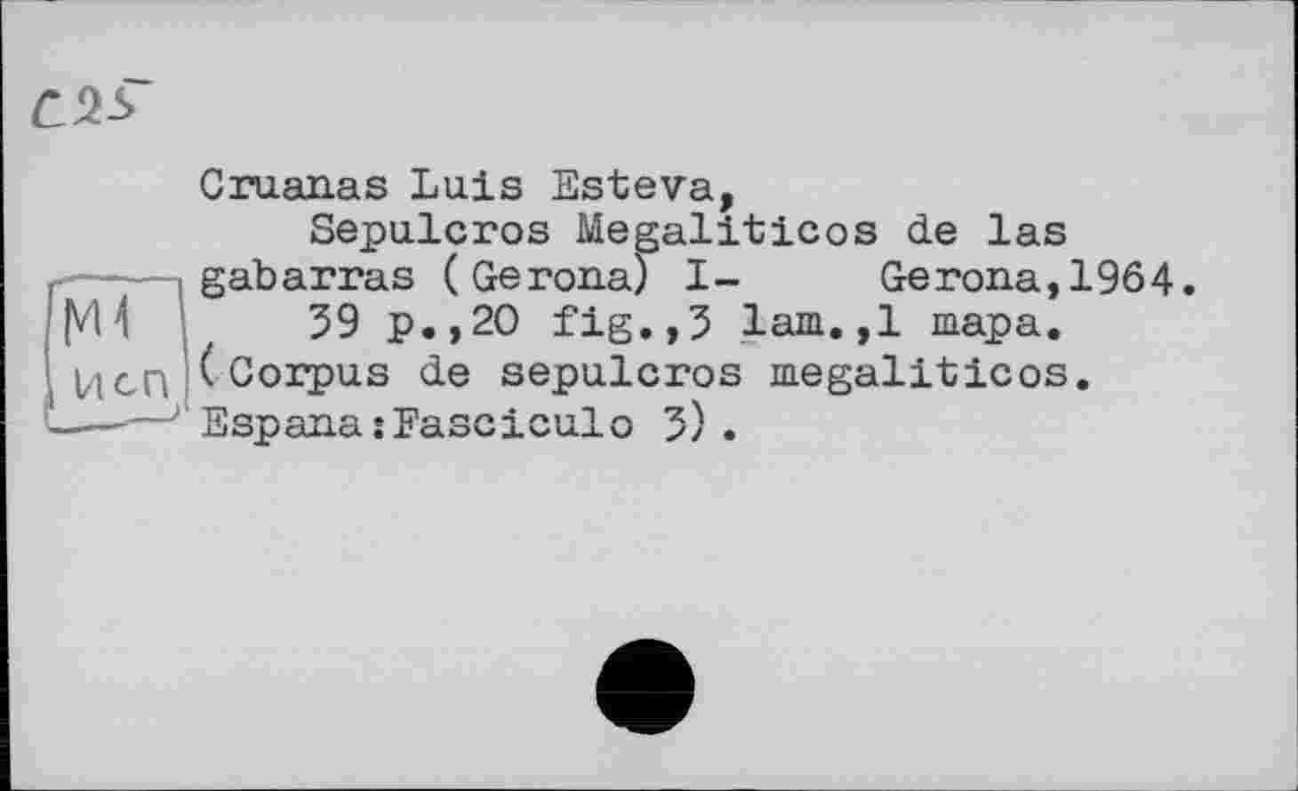 ﻿Cruanas Luis Esteva, Sepulcros Megaliticos de las ---- gab arras (Ge гопа) I- Ge гопа, 1964 VU 39 р.,20 fig.,З lam.,1 тара. Ідей (Corpus de sepulcros megaliticos. .—'—J Espana îFasciculо 3) .